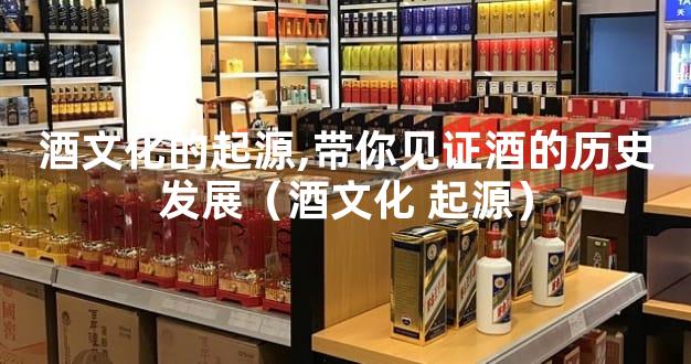 酒文化的起源,带你见证酒的历史发展（酒文化 起源）